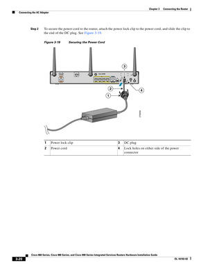 Page 68 
3-20
Cisco 860 Series, Cisco 880 Series, and Cisco 890 Series Integrated Services Routers Hardware Installation Guide
OL-16193-03
Chapter 3      Connecting the Router
  Connecting the AC Adapter
Step 2To secure the power cord to the router, attach the power lock clip to the power cord, and slide the clip to 
the end of the DC plug. See 
Figure 3-19.
Figure 3-19 Securing the Power Cord
1Power lock clip3DC plug
2Power cord4Lock holes on either side of the power 
connector
270659
42
1
3 