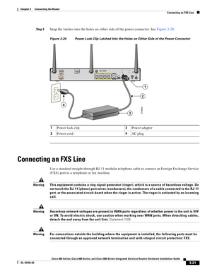 Page 69 
3-21
Cisco 860 Series, Cisco 880 Series, and Cisco 890 Series Integrated Services Routers Hardware Installation Guide
OL-16193-03
Chapter 3      Connecting the Router
  Connecting an FXS Line
Step 3Snap the latches into the holes on either side of the power connector. See Figure 3-20.
Figure 3-20 Power Lock Clip Latched Into the Holes on Either Side of the Power Connector
Connecting an FXS Line
Use a standard straight-through RJ-11 modular telephone cable to connect an Foreign Exchange Service 
(FXS)...