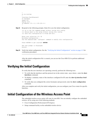 Page 81 
4-5
Cisco 860 Series, Cisco 880 Series, and Cisco 890 Series Integrated Services Routers Hardware Installation Guide
OL-16193-03
Chapter 4      Initial Configuration
  Verifying the Initial Configuration
!no ip routing
!
interface FastEthernet0no shutdown
speed 100
duplex autoip address 172.1.2.3 255.255.0.0
!
Step 12Respond to the following prompts. Enter 2 to save the initial configuration.
[0] Go to the IOS command prompt without saving this config.[1] Return back to the setup without saving this...