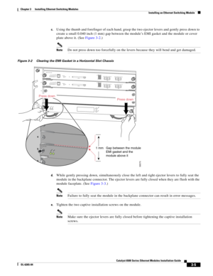 Page 1973-5
Catalyst 6500 Series Ethernet Modules Installation Guide
OL-6265-04
Chapter 3      Installing Ethernet Switching Modules
  Installing an Ethernet Switching Module
c.Using the thumb and forefinger of each hand, grasp the two ejector levers and gently press down to 
create a small 0.040 inch (1 mm) gap between the module’s EMI gasket and the module or cover 
plate above it. (See Figure 3-2.)
NoteDo not press down too forcefully on the levers because they will bend and get damaged.
Figure 3-2 Clearing...