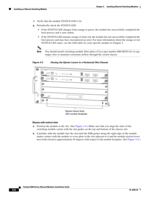 Page 1983-6
Catalyst 6500 Series Ethernet Modules Installation Guide
OL-6265-04
Chapter 3      Installing Ethernet Switching Modules
  Installing an Ethernet Switching Module
f.Verify that the module STATUS LED is lit. 
g.Periodically check the STATUS LED:
If the STATUS LED changes from orange to green, the module has successfully completed the 
boot process and is now online. 
If the STATUS LED remains orange or turns red, the module has not successfully completed the 
boot process and may have encountered an...