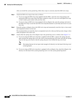 Page 242C-2
Catalyst 6500 Series Ethernet Modules Installation Guide
OL-6265-04
Appendix C      ESD Precautions
  Attaching Your ESD Grounding Strap
After you install the system ground lug, follow these steps to correctly attach the ESD wrist strap:
Step 1Attach the ESD wrist strap to bare skin as follows:
a.If you are using the ESD wrist strap supplied with the FRUs, open the wrist strap package and 
unwrap the ESD wrist strap. Place the black conductive loop over your wrist and tighten the strap 
so that it...