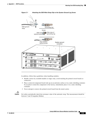 Page 243C-3
Catalyst 6500 Series Ethernet Modules Installation Guide
OL-6265-04
Appendix C      ESD Precautions
  Attaching Your ESD Grounding Strap
Figure C-1 Attaching the ESD Wrist Strap Clip to the System Ground Lug Screw
In addition, follow these guidelines when handling modules:
Handle carriers by available handles or edges only; avoid touching the printed circuit boards or 
connectors.
Place a removed component board-side-up on an antistatic surface or in a static-shielding container. 
If you plan to...