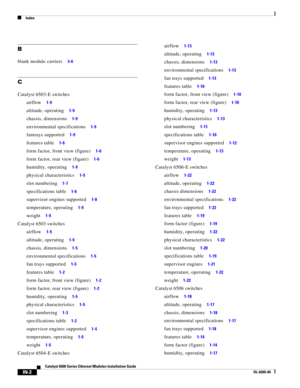 Page 246Index
IN-2
Catalyst 6500 Series Ethernet Modules Installation Guide
OL-6265-04
B
blank module carriers     3-6
C
Catalyst 6503-E switches
airflow     1-9
altitude, operating     1-9
chassis, dimensions     1-9
environmental specifications     1-9
fantrays supported     1-9
features table     1-6
form factor, front view (figure)     1-6
form factor, rear view (figure)     1-6
humidity, operating     1-9
physical characteristics     1-9
slot numbering     1-7
specifications table     1-6
supervisor engines...