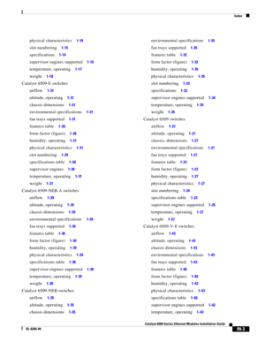 Page 247Index
IN-3
Catalyst 6500 Series Ethernet Modules Installation Guide
OL-6265-04
physical characteristics     1-18
slot numbering     1-15
specifications     1-14
supervisor engines supported     1-16
temperature, operating     1-17
weight     1-18
Catalyst 6509-E switches
airflow     1-31
altitude, operating     1-31
chassis dimensions     1-31
environmental specifications     1-31
fan trays supported     1-31
features table     1-28
form factor (figure)     1-28
humidity, operating     1-31
physical...