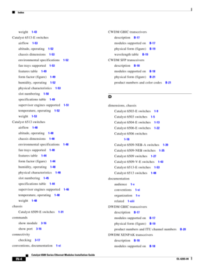 Page 248Index
IN-4
Catalyst 6500 Series Ethernet Modules Installation Guide
OL-6265-04
weight     1-43
Catalyst 6513-E switches
airflow     1-53
altitude, operating     1-52
chassis dimensions     1-53
environmental specifications     1-52
fan trays supported     1-53
features table     1-49
form factor (figure)     1-49
humidity, operating     1-52
physical characteristics     1-53
slot numbering     1-50
specifications table     1-49
supervisor engines supported     1-51
temperature, operating     1-52
weight...