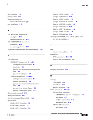 Page 251Index
IN-7
Catalyst 6500 Series Ethernet Modules Installation Guide
OL-6265-04
ping command     3-17
pinging a host     3-17
pluggable transceivers
See specific transceiver type
post-installation     3-17
R
R/O WDM GBIC transceivers
description     B-17
modules supported on     B-17
R/O WDM XENPAK transceivers
description     B-18
modules supported on     B-18
Regulatory Compliance and Safety Information     1-xiii
S
SFP transceivers
100-MB SFP transceivers     B-1 to B-3
cabling specifications (table)...