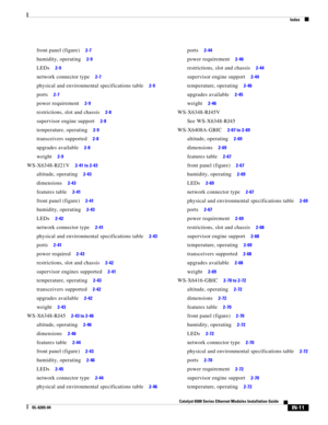 Page 255Index
IN-11
Catalyst 6500 Series Ethernet Modules Installation Guide
OL-6265-04
front panel (figure)     2-7
humidity, operating     2-9
LEDs     2-9
network connector type     2-7
physical and environmental specifications table     2-9
ports     2-7
power requirement     2-9
restrictions, slot and chassis     2-8
supervisor engine support     2-8
temperature, operating     2-9
transceivers supported     2-8
upgrades available     2-8
weight     2-9
WS-X6348-RJ21V     2-41 to 2-43
altitude, operating...