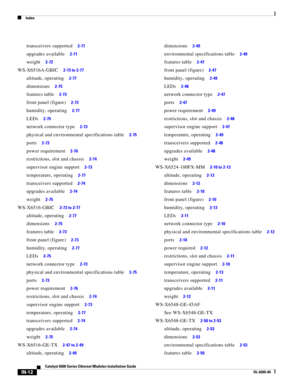 Page 256Index
IN-12
Catalyst 6500 Series Ethernet Modules Installation Guide
OL-6265-04
transceivers supported     2-71
upgrades available     2-71
weight     2-72
WS-X6516A-GBIC     2-73 to 2-77
altitude, operating     2-77
dimensions     2-75
features table     2-73
front panel (figure)     2-73
humidity, operating     2-77
LEDs     2-75
network connector type     2-73
physical and environmental specifications table     2-75
ports     2-73
power requirement     2-76
restrictions, slot and chassis     2-74...