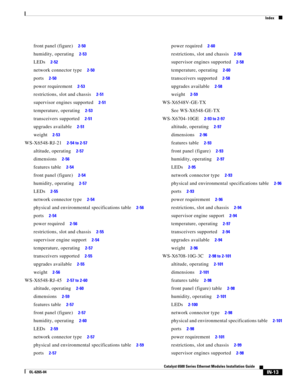 Page 257Index
IN-13
Catalyst 6500 Series Ethernet Modules Installation Guide
OL-6265-04
front panel (figure)     2-50
humidity, operating     2-53
LEDs     2-52
network connector type     2-50
ports     2-50
power requirement     2-53
restrictions, slot and chassis     2-51
supervisor engines supported     2-51
temperature, operating     2-53
transceivers supported     2-51
upgrades available     2-51
weight     2-53
WS-X6548-RJ-21     2-54 to 2-57
altitude, operating     2-57
dimensions     2-56
features table...
