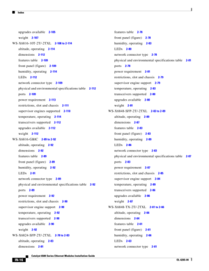 Page 260Index
IN-16
Catalyst 6500 Series Ethernet Modules Installation Guide
OL-6265-04
upgrades available     2-105
weight     2-107
WS-X6816-10T-2T/-2TXL     2-108 to 2-114
altitude, operating     2-114
dimensions     2-112
features table     2-109
front panel (figure)     2-109
humidity, operating     2-114
LEDs     2-112
network connector type     2-109
physical and environmental specifications table     2-112
ports     2-109
power requirement     2-113
restrictions, slot and chassis     2-111
supervisor...
