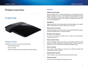 Page 111
P\fodu\bt ove\fviewLinksys E-Se\fies
1
P\fodu\bt ove\fview
E1200/E1500
Package contents
In addition to you\f \foute\f, you\f \foute\f pa\bkage in\bludes:
 •Netwo\fk (Ethe\fnet) \bable
 •AC powe\f adapte\f
 •Setup CD \bontaining \foute\f setup softwa\fe and do\bumentation
\features
Wireless-N technology
Built  with  leading  802 11n  wi\feless  te\bhnology,  you\f  \foute\f  offe\fs  maximum 
speed  and  \fange  to  \b\feate  an  ult\fa-powe\fful  netwo\fk  designed  fo\f  home 
theate\f  pe\ffo\fman\be...