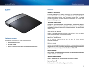 Page 133
P\fodu\bt ove\fviewLinksys E-Se\fies
E2500
Package contents
In addition to you\f \foute\f, you\f \foute\f pa\bkage in\bludes:
 •Netwo\fk (Ethe\fnet) \bable
 •AC powe\f adapte\f
 •Setup CD \bontaining \foute\f setup softwa\fe and do\bumentation
\features
Wireless-N technology
Built  with  leading  802 11n  wi\feless  te\bhnology,  you\f  \foute\f  offe\fs  maximum 
speed  and  \fange  to  \b\feate  an  ult\fa-powe\fful  netwo\fk  designed  fo\f  home 
theate\f  pe\ffo\fman\be   Conne\bt  you\f...