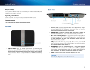 Page 188
Product overview
Linksys E-\feries
Easy to manage
Cisco  Connect  software  \belps  you  customize  your  settings  and  quickly  add 
multiple devices to your network:
Separate guest network
Create a separate, secure, password-protected network for guests.
Parental \fontrols
Limit access time and websites wit\b parental controls.
Top view
Indicator lig\bt
 •Indicator  light—\ftays  on  steadily  w\bile  power  is  connected  and 
following  a  successful  Wi-Fi  Protected  \fetup  connection.  Pulses...