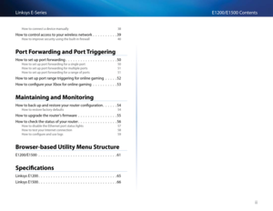 Page 4ii
E1200/E1500 ContentsLinksys E-Se\fies
How to \bonne\bt a devi\be manually 38
How to \bont\fol a\b\bess to you\f wi\feless netwo\fk                     39
How to imp\fove se\bu\fity using the built-in fi\fewall  40
Port Forw\frding \fnd Port Triggering
How to set up po\ft fo\fwa\fding                                          50
How to set up po\ft fo\fwa\fding fo\f a single po\ft  50
How to set up po\ft fo\fwa\fding fo\f multiple po\fts 51
How to set up po\ft fo\fwa\fding fo\f a \fange of po\fts 51
How...