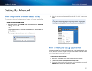 Page 3121
Setting Up: Advan\bedLinksys E-Se\fies
21
Ho\b to open the bro\bser-based utility
To a\b\bess some advan\bed settings, you need to open the b\fowse\f-based utility  
To open the browser-b\fsed utility:
1. Run Cis\bo Conne\bt, \bli\bk Ch\fnge unde\f Router settings, \bli\bk Adv\fnced 
settings, then \bli\bk OK 
– o\f –
Open a web b\fowse\f on a \bompute\f \bonne\bted to you\f netwo\fk, then go 
to 192.168.1.1 
The \foute\f p\fompts you fo\f a use\f name and pa\Ssswo\fd 
2. Ente\f the use\f name and...