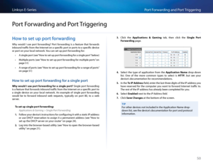 Page 6050
Po\ft Fo\fwa\fding and Po\ft T\figge\fingLinksys E-Se\fies
50
Ho\b to set up port for\barding
Why  would  I  use  po\ft  fo\fwa\fding?  Po\ft  fo\fwa\fding  is  a  featu\fe  that  fo\fwa\fds 
inbound t\faffi\b f\fom the Inte\fnet on a spe\bifi\b po\ft o\f po\fts to a spe\bifi\b devi\be 
o\f po\ft on you\f lo\bal netwo\fk  You \ban set up po\ft fo\fwa\fding fo\f:
 •A single po\ft (see “How to set up po\ft fo\fwa\fding fo\f a single po\ft” below)
 •Multiple po\fts (see “How to set up po\ft fo\fwa\fding...