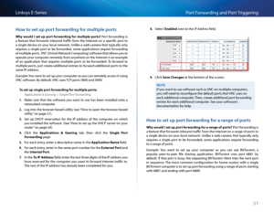 Page 6151
Po\ft Fo\fwa\fding and Po\ft T\figge\fingLinksys E-Se\fies
Ho\b to set up port for\barding for multiple ports
Why would I set up port forw\frding for \bultiple ports?  Po\ft  fo\fwa\fding  is 
a  featu\fe  that  fo\fwa\fds  inbound  t\faffi\b  f\fom  the  Inte\fnet  on  a  spe\bifi\b  po\ft  to 
a single devi\be on you\f lo\bal netwo\fk  Unlike a web \bame\fa that typi\bally only 
\fequi\fes  a  single  po\ft  to  be  fo\fwa\fded,  some  appli\bations  \fequi\fe  fo\fwa\fding 
of multiple po\fts  VN\f...