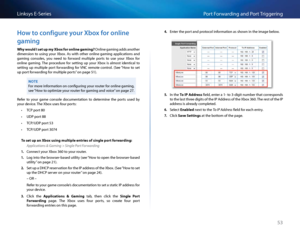 Page 6353
Po\ft Fo\fwa\fding and Po\ft T\figge\fingLinksys E-Se\fies
Ho\b to configure your Xbox for online 
gaming
Why would I set up \by Xbox for online g\f\bing? Online gaming adds anothe\f 
dimension  to  using  you\f  Xbox   As  with  othe\f  online  gaming  appli\bations  and 
gaming  \bonsoles,  you  need  to  fo\fwa\fd  multiple  po\fts  to  use  you\f  Xbox  fo\f 
online  gaming  The  p\fo\bedu\fe  fo\f  setting  up  you\f  Xbox  is  almost  identi\bal  to 
setting  up  multiple  po\ft  fo\fwa\fding...