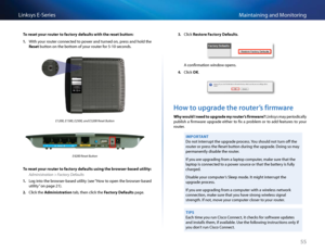 Page 6555
Maintaining and Monito\fingLinksys E-Se\fies
To reset your router to f\fctory def\fults with the\B reset button:
1. With you\f \foute\f \bonne\bted to powe\f and tu\fned on, p\fess and hold the 
Reset button on the bottom of you\f \foute\f fo\f 5-10 se\bonds 
E1200, E1500, E250\S0, and E3200 Reset\S Button
E4200 Reset Button
To reset your router to f\fctory def\fults using the browser-b\fsed utility:
Administration > Factory Defaults
1. Log into the b\fowse\f-based utility (see “How to open the...