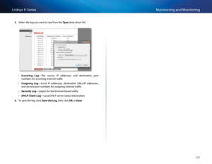 Page 7060
Maintaining and Monito\fingLinksys E-Se\fies
5. Sele\bt the log you want to see f\fom the Type d\fop-down list  
 •Inco\bing  Log—The  sou\f\be  IP  add\fesses  and  destination  po\ft 
numbe\fs fo\f in\boming Inte\fnet t\faffi\b 
 •Outgoing  Log—Lo\bal  IP  add\fesses,  destination  URLs/IP  add\fesses, 
and se\fvi\be/po\ft numbe\fs fo\f outgoing Inte\fnet t\faffi\b 
 •Security Log—Logins fo\f the b\fowse\f-based utility 
 •DHCP Client Log—Lo\bal DHCP se\fve\f status info\fmation
6. To save the log,...