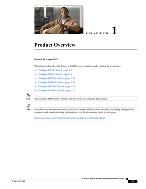 Page 11CHAPTER
  
1-1
Catalyst 4500 E-Series Switches Installation Guide
OL-13972-02
1
Product Overview
Revised: 08 August 2017
This chapter describes the Catalyst 4500 E-series switches and contains these sections:
•Catalyst 4503-E Switch, page 1-2
•Catalyst 4506-E Switch, page 1-6
•Catalyst 4507R-E Switch, page 1-10
•Catalyst 4510R-E Switch, page 1-14
•Catalyst 4507R+E Switch, page 1-18
•Catalyst 4510R+E Switch, page 1-22
NoteThe Catalyst 4500 series switches are described in a separate publication.
TipFor...