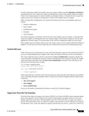 Page 101  
5-13
Catalyst 4500 E-Series Switches Installation Guide
OL-13972-02
Chapter 5      Troubleshooting
Troubleshooting Supervisor Engines
In order to determine whether the standby supervisor engine is faulty, enter the redundancy reload peer 
command from the active supervisor engine and through the console to the standby supervisor engine. 
Observe the bootup sequence in order to identify any hardware failures. Currently, the active supervisor 
engine cannot access the power-on diagnostics results of the...