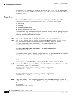 Page 102  
5-14
Catalyst 4500 E-Series Switches Installation Guide
OL-13972-02
Chapter 5      Troubleshooting
Troubleshooting Supervisor Engines
are functional. When dual supervisor engines are present, only ports n/1 and n+1/1 are functional and 
n/2 andn+1/2 are not functional. For more information, refer to the redundancy chapter in the software 
configuration guide.
Packet Loss
If your system exhibits partial or full loss of network connectivity or packet loss, perform basic 
troubleshooting procedures to...