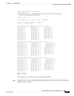 Page 103  
5-15
Catalyst 4500 E-Series Switches Installation Guide
OL-13972-02
Chapter 5      Troubleshooting
Troubleshooting Supervisor Engines
1d21h: %SYS-5-RELOAD: Reload requested

Decompressing the image : ###################################################
   #################################[OK]
 
k2diags version 1.6
 
prod: WS-X4014  part: 73-6854-09  serial: JAB0620090U
 
Power-on-self-test for Module 1:  WS-X4014
Status: (. = Pass, F = Fail)
 
Traffic using serdes loopback (L2; one port at a time)......