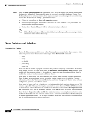 Page 104  
5-16
Catalyst 4500 E-Series Switches Installation Guide
OL-13972-02
Chapter 5      Troubleshooting
Troubleshooting Supervisor Engines
St e p 2Enter the show diagnostics power-on command to verify the POST results from bootup and determine 
if diagnostics fail again. If diagnostics fail again, the problem is most likely hardware. Contact Cisco 
Technical Support for further assistance. If the supervisor engine passes the diagnostic tests without any 
failure after the power cycle in Step 4, perform...