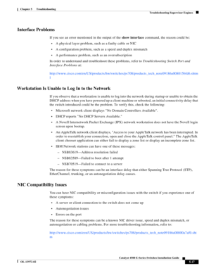 Page 105  
5-17
Catalyst 4500 E-Series Switches Installation Guide
OL-13972-02
Chapter 5      Troubleshooting
Troubleshooting Supervisor Engines
Interface Problems
If you see an error mentioned in the output of the show interface command, the reason could be:
•A physical layer problem, such as a faulty cable or NIC
•A configuration problem, such as a speed and duplex mismatch
•A performance problem, such as an oversubscription
In order to understand and troubleshoot these problems, refer to Troubleshooting...