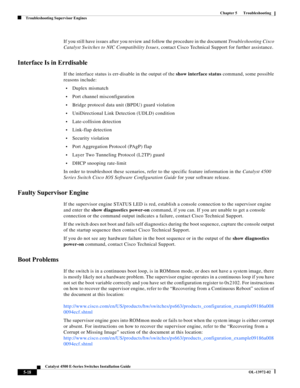 Page 106  
5-18
Catalyst 4500 E-Series Switches Installation Guide
OL-13972-02
Chapter 5      Troubleshooting
Troubleshooting Supervisor Engines
If you still have issues after you review and follow the procedure in the document Troubleshooting Cisco 
Catalyst Switches to NIC Compatibility Issues, contact Cisco Technical Support for further assistance.
Interface Is in Errdisable 
If the interface status is err-disable in the output of the show interface status command, some possible 
reasons include:
•Duplex...