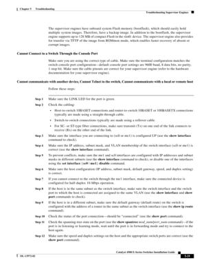 Page 107  
5-19
Catalyst 4500 E-Series Switches Installation Guide
OL-13972-02
Chapter 5      Troubleshooting
Troubleshooting Supervisor Engines
The supervisor engines have onboard system Flash memory (bootflash), which should easily hold 
multiple system images. Therefore, have a backup image. In addition to the bootflash, the supervisor 
engine supports up to 128 MB of compact Flash in the slot0: device. The supervisor engine also provides 
for transfer via TFTP of the image from ROMmon mode, which enables...