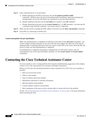 Page 108  
5-20
Catalyst 4500 E-Series Switches Installation Guide
OL-13972-02
Chapter 5      Troubleshooting
Contacting the Cisco Technical Assistance Center
St e p 13If the connected device is an end station:
a.Enable spanning-tree PortFast on the port (use the set spantree portfast enable 
command)—PortFast places the port in forwarding mode immediately, bypassing listening and 
learning modes (do not use this feature for connections to non-end station devices).
b.Disable trunking on the port (use the set...