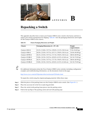 Page 161  
B-1
Catalyst 4500 E-Series Switches Installation Guide
OL-13972-02
APPENDIXB
Repacking a Switch
This appendix describes how to return your Catalyst 4500 E-series switch to the factory and how to 
repack your switch in preparation for shipping. Ta b l e B - 1 lists the packaging dimensions and weights 
for the Catalyst 4500 E-series chassis.
TipFor additional information about the Cisco Catalyst 4500 E-series switches (including configuration 
examples and troubleshooting information), see the...