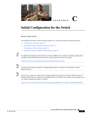 Page 163  
C-1
Catalyst 4500 E-Series Switches Installation Guide
OL-13972-02
APPENDIXC
Initial Configuration for the Switch 
Revised: October 25, 2011
This appendix provides an initial setup procedure for a switch and contains the following topics:
•Connecting to the Switch, page C-2
•Starting the Terminal-Emulation Software, page C-2
•Connecting to a Power Source, page C-2
•Entering the Initial Configuration Information, page C-3
TipFor additional information about the Cisco Catalyst 4500 E-series switches...