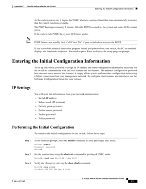 Page 165  
C-3
Catalyst 4500 E-Series Switches Installation Guide
OL-13972-02
Appendix C      Initial Configuration for the Switch
Entering the Initial Configuration Information
As the switch powers on, it begins the POST, which is a series of tests that runs automatically to ensure 
that the switch functions properly. 
The POST lasts approximately 1 minute. After the POST is complete, the system and status LEDs remain 
green. 
If the switch fails POST, the system LED turns amber. 
NotePOST failures are usually...