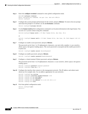 Page 166  
C-4
Catalyst 4500 E-Series Switches Installation Guide
OL-13972-02
Appendix C      Initial Configuration for the Switch
Entering the Initial Configuration Information
St e p 4Enter the configure terminal command to enter global configuration mode.
Switch# configure terminal 
Enter configuration commands, one per line. End with CNTL/Z.
Switch (config)#
St e p 5Configure the system prompt and hostname for the switch, and press Return. To remove the new prompt 
and return the prompt to its default, use...