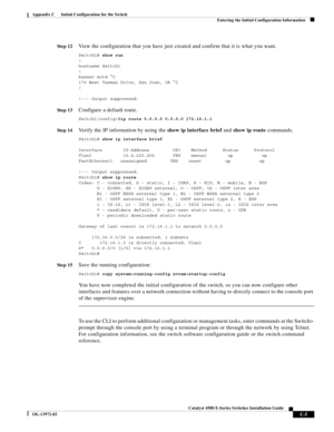 Page 167  
C-5
Catalyst 4500 E-Series Switches Installation Guide
OL-13972-02
Appendix C      Initial Configuration for the Switch
Entering the Initial Configuration Information
St e p 12View the configuration that you have just created and confirm that it is what you want.
Switch1# show run
!
hostname Switch1
!
banner motd ^C
170 West Tasman Drive, San Jose, CA ^C
!
!--- Output suppressed.
St e p 13Configure a default route.
Switch1(config)#ip route 0.0.0.0 0.0.0.0 172.16.1.1
St e p 14Verify the IP information...