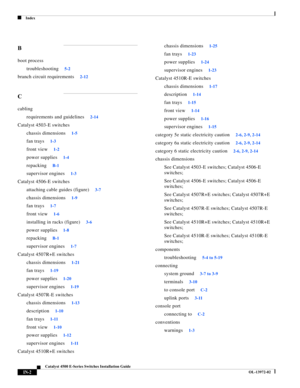Page 170Index
IN-2
Catalyst 4500 E-Series Switches Installation Guide
OL-13972-02
B
boot process
troubleshooting
5-2
branch circuit requirements2-12
C
cabling
requirements and guidelines
2-14
Catalyst 4503-E switches
chassis dimensions
1-5
fan trays1-3
front view1-2
power supplies1-4
repackingB-1
supervisor engines1-3
Catalyst 4506-E switches
attaching cable guides (figure)
3-7
chassis dimensions1-9
fan trays1-7
front view1-6
installing in racks (figure)3-6
power supplies1-8
repackingB-1
supervisor engines1-7...