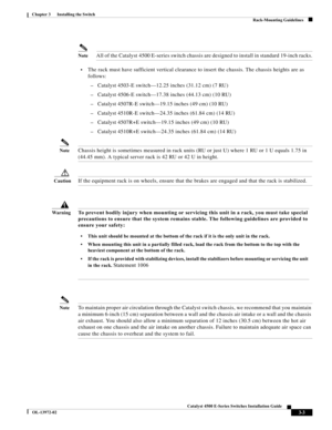 Page 55  
3-3
Catalyst 4500 E-Series Switches Installation Guide
OL-13972-02
Chapter 3      Installing the Switch
Rack-Mounting Guidelines
NoteAll of the Catalyst 4500 E-series switch chassis are designed to install in standard 19-inch racks.
•The rack must have sufficient vertical clearance to insert the chassis. The chassis heights are as 
follows:
–Catalyst 4503-E switch—12.25 inches (31.12 cm) (7 RU)
–Catalyst 4506-E switch—17.38 inches (44.13 cm) (10 RU)
–Catalyst 4507R-E switch—19.15 inches (49 cm) (10...