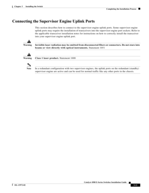 Page 63  
3-11
Catalyst 4500 E-Series Switches Installation Guide
OL-13972-02
Chapter 3      Installing the Switch
Completing the Installation Process
Connecting the Supervisor Engine Uplink Ports
This section describes how to connect to the supervisor engine uplink ports. Some supervisor engine 
uplink ports may require the installation of transceivers into the supervisor engine port sockets. Refer to 
the applicable transceiver installation notes for instructions on how to correctly install the transceiver...