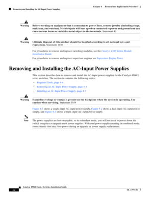 Page 66  
4-2
Catalyst 4500 E-Series Switches Installation Guide
OL-13972-02
Chapter 4      Removal and Replacement Procedures
Removing and Installing the AC-Input Power Supplies
Wa r n i n gBefore working on equipment that is connected to power lines, remove jewelry (including rings, 
necklaces, and watches). Metal objects will heat up when connected to power and ground and can 
cause serious burns or weld the metal object to the terminals. Statement 43
Wa r n i n gUltimate disposal of this product should be...