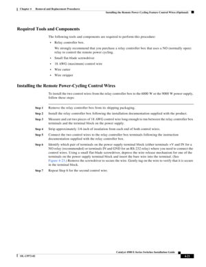 Page 85  
4-21
Catalyst 4500 E-Series Switches Installation Guide
OL-13972-02
Chapter 4      Removal and Replacement Procedures
Installing the Remote Power Cycling Feature Control Wires (Optional)
Required Tools and Components
The following tools and components are required to perform this procedure:
•Relay controller box. 
We strongly recommend that you purchase a relay controller box that uses a NO (normally open) 
relay to control the remote power cycling.
•Small flat-blade screwdriver
•18 AWG (maximum)...
