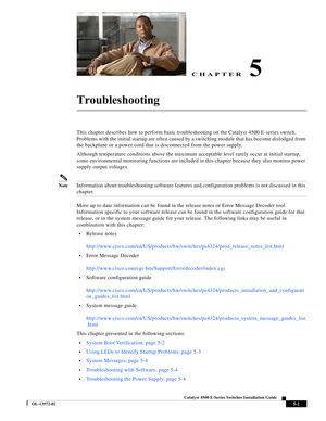 Page 89CHAPTER
  
5-1
Catalyst 4500 E-Series Switches Installation Guide
OL-13972-02
5
Troubleshooting 
This chapter describes how to perform basic troubleshooting on the Catalyst 4500 E-series switch. 
Problems with the initial startup are often caused by a switching module that has become dislodged from 
the backplane or a power cord that is disconnected from the power supply.
Although temperature conditions above the maximum acceptable level rarely occur at initial startup, 
some environmental monitoring...