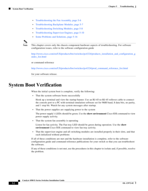 Page 90  
5-2
Catalyst 4500 E-Series Switches Installation Guide
OL-13972-02
Chapter 5      Troubleshooting
System Boot Verification
•Troubleshooting the Fan Assembly, page 5-6
•Troubleshooting Backplane Modules, page 5-7 
•Troubleshooting Switching Modules, page 5-8 
•Troubleshooting Supervisor Engines, page 5-10
•Some Problems and Solutions, page 5-16
NoteThis chapter covers only the chassis component hardware aspects of troubleshooting. For software 
configuration issues, refer to the software configuration...