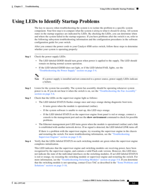 Page 91  
5-3
Catalyst 4500 E-Series Switches Installation Guide
OL-13972-02
Chapter 5      Troubleshooting
Using LEDs to Identify Startup Problems
Using LEDs to Identify Startup Problems
The key to success when troubleshooting the system is to isolate the problem to a specific system 
component. Your first step is to compare what the system is doing to what it should be doing. All system 
states in the startup sequence are indicated by LEDs. By checking the LEDs, you can determine when 
and where the system...