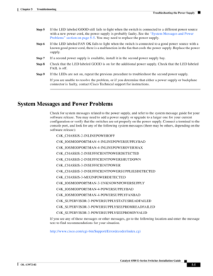 Page 93  
5-5
Catalyst 4500 E-Series Switches Installation Guide
OL-13972-02
Chapter 5      Troubleshooting
Troubleshooting the Power Supply
St e p 5If the LED labeled GOOD still fails to light when the switch is connected to a different power source 
with a new power cord, the power supply is probably faulty. See the “System Messages and Power 
Problems” section on page 5-5. You may need to replace the power supply.
St e p 6If the LED labeled FAN OK fails to light when the switch is connected to a good power...