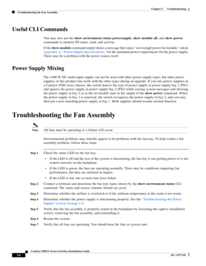 Page 94  
5-6
Catalyst 4500 E-Series Switches Installation Guide
OL-13972-02
Chapter 5      Troubleshooting
Troubleshooting the Fan Assembly
Useful CLI Commands
You may also use the show environment status powersupply, show module all, and show power 
commands to monitor PS status, load, and activity.
If the show module command output shows a message that states not enough power for module, check 
Appendix A, “Power Supply Specifications,” for the minimum power requirements for the power supply. 
There may be a...