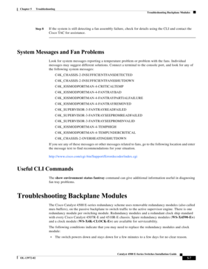 Page 95  
5-7
Catalyst 4500 E-Series Switches Installation Guide
OL-13972-02
Chapter 5      Troubleshooting
Troubleshooting Backplane Modules
St e p 8If the system is still detecting a fan assembly failure, check for details using the CLI and contact the 
Cisco TAC for assistance. 
System Messages and Fan Problems
Look for system messages reporting a temperature problem or problem with the fans. Individual 
messages may suggest different solutions. Connect a terminal to the console port, and look for any of...